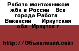 Работа монтажником жбк в России - Все города Работа » Вакансии   . Иркутская обл.,Иркутск г.